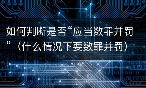 如何判断是否“应当数罪并罚”（什么情况下要数罪并罚）