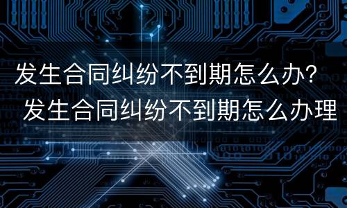 发生合同纠纷不到期怎么办？ 发生合同纠纷不到期怎么办理