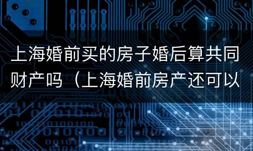 上海婚前买的房子婚后算共同财产吗（上海婚前房产还可以再买房吗）