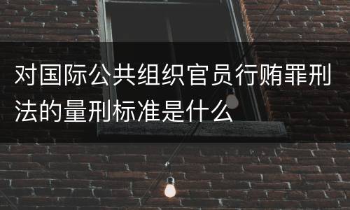 对国际公共组织官员行贿罪刑法的量刑标准是什么