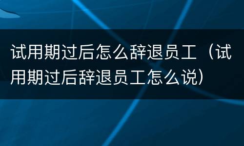 试用期过后怎么辞退员工（试用期过后辞退员工怎么说）