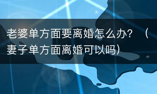 老婆单方面要离婚怎么办？（妻子单方面离婚可以吗）