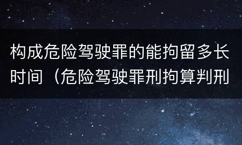 构成危险驾驶罪的能拘留多长时间（危险驾驶罪刑拘算判刑吗）
