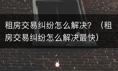 租房交易纠纷怎么解决？（租房交易纠纷怎么解决最快）