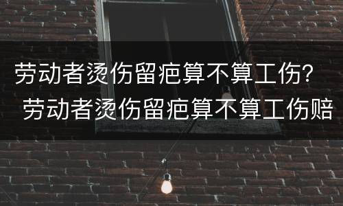 劳动者烫伤留疤算不算工伤？ 劳动者烫伤留疤算不算工伤赔偿