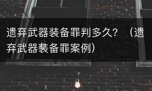 遗弃武器装备罪判多久？（遗弃武器装备罪案例）