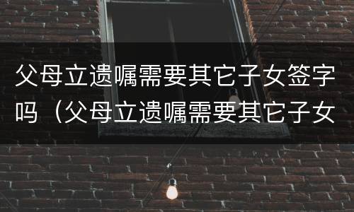 父母立遗嘱需要其它子女签字吗（父母立遗嘱需要其它子女签字吗）