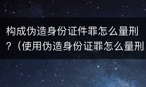 构成伪造身份证件罪怎么量刑?（使用伪造身份证罪怎么量刑）