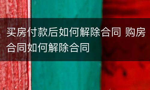买房付款后如何解除合同 购房合同如何解除合同