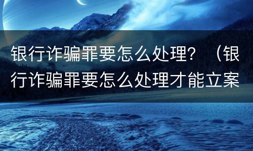银行诈骗罪要怎么处理？（银行诈骗罪要怎么处理才能立案）