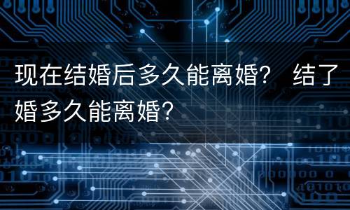 现在结婚后多久能离婚？ 结了婚多久能离婚?