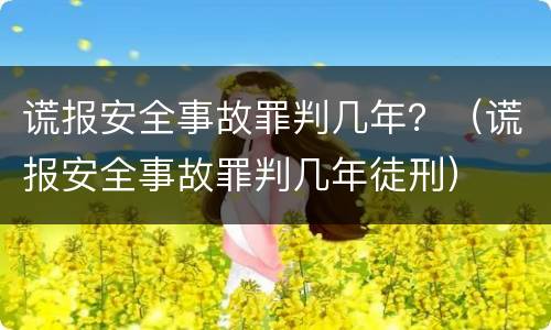 谎报安全事故罪判几年？（谎报安全事故罪判几年徒刑）