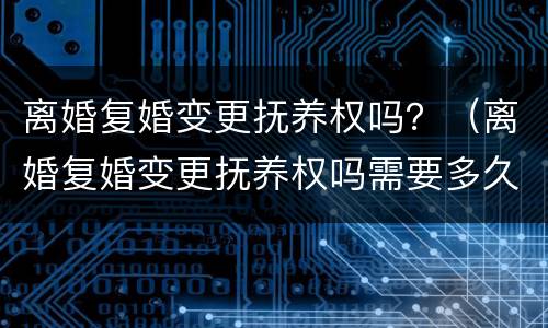 离婚复婚变更抚养权吗？（离婚复婚变更抚养权吗需要多久）
