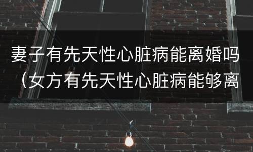 妻子有先天性心脏病能离婚吗（女方有先天性心脏病能够离婚吗?）