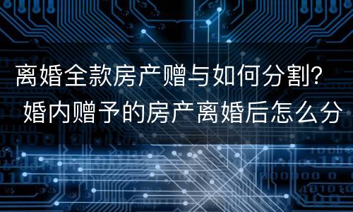 离婚全款房产赠与如何分割？ 婚内赠予的房产离婚后怎么分割