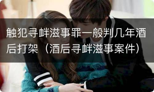 触犯寻衅滋事罪一般判几年酒后打架（酒后寻衅滋事案件）