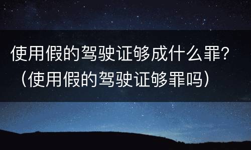 使用假的驾驶证够成什么罪？（使用假的驾驶证够罪吗）