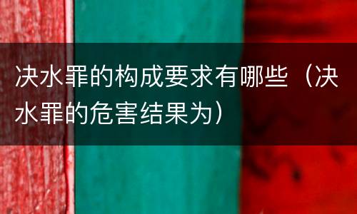决水罪的构成要求有哪些（决水罪的危害结果为）
