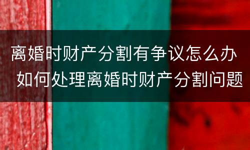 离婚时财产分割有争议怎么办 如何处理离婚时财产分割问题