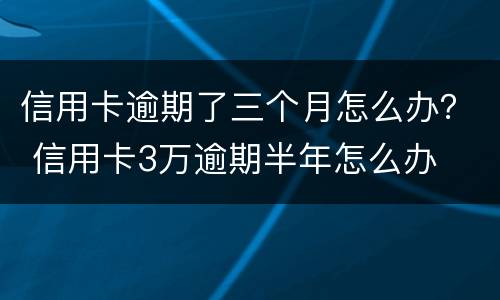 信用卡逾期了三个月怎么办？ 信用卡3万逾期半年怎么办