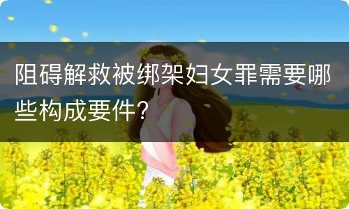 阻碍解救被绑架妇女罪需要哪些构成要件?