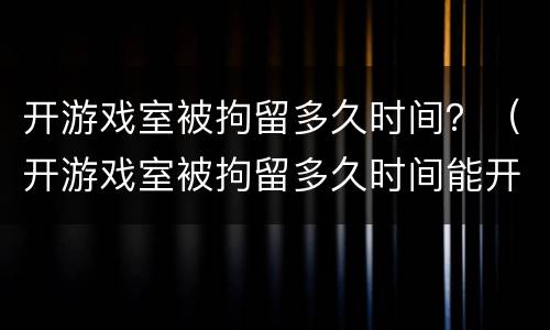 开游戏室被拘留多久时间？（开游戏室被拘留多久时间能开）