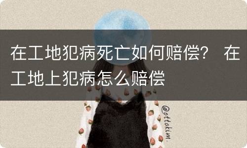 在工地犯病死亡如何赔偿？ 在工地上犯病怎么赔偿