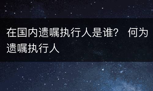 在国内遗嘱执行人是谁？ 何为遗嘱执行人