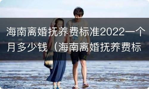 海南离婚抚养费标准2022一个月多少钱（海南离婚抚养费标准2022一个月多少钱啊）