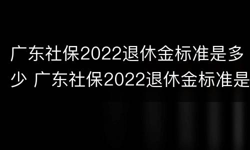 广东社保2022退休金标准是多少 广东社保2022退休金标准是多少钱