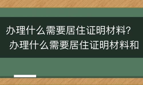 办理什么需要居住证明材料？ 办理什么需要居住证明材料和手续