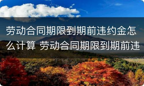 劳动合同期限到期前违约金怎么计算 劳动合同期限到期前违约金怎么计算出来的