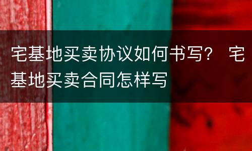 宅基地买卖协议如何书写？ 宅基地买卖合同怎样写