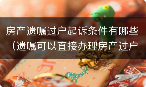 房产遗嘱过户起诉条件有哪些（遗嘱可以直接办理房产过户吗）