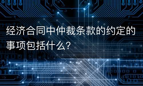 经济合同中仲裁条款的约定的事项包括什么？