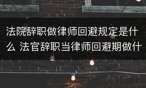 法院辞职做律师回避规定是什么 法官辞职当律师回避期做什么