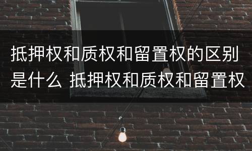 抵押权和质权和留置权的区别是什么 抵押权和质权和留置权的区别是什么意思