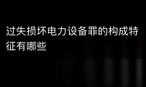 过失损坏电力设备罪的构成特征有哪些