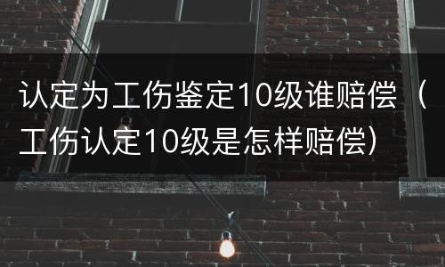 认定为工伤鉴定10级谁赔偿（工伤认定10级是怎样赔偿）