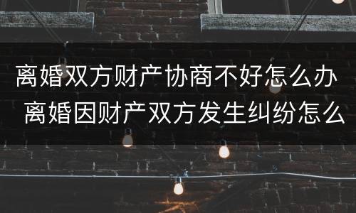 离婚双方财产协商不好怎么办 离婚因财产双方发生纠纷怎么办