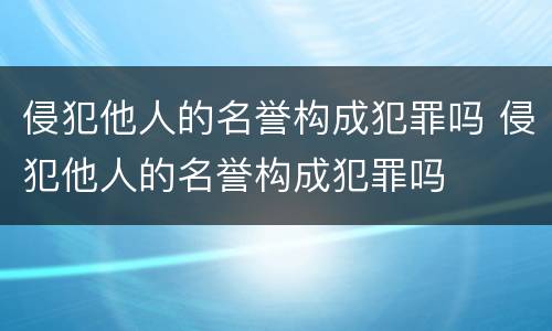 侵犯他人的名誉构成犯罪吗 侵犯他人的名誉构成犯罪吗