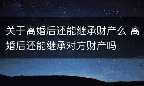 关于离婚后还能继承财产么 离婚后还能继承对方财产吗