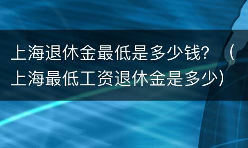 上海退休金最低是多少钱？（上海最低工资退休金是多少）