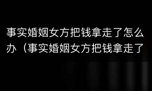 事实婚姻女方把钱拿走了怎么办（事实婚姻女方把钱拿走了怎么办离婚）