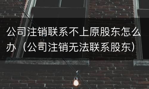 公司注销联系不上原股东怎么办（公司注销无法联系股东）
