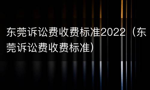 东莞诉讼费收费标准2022（东莞诉讼费收费标准）
