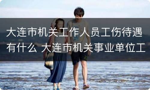 大连市机关工作人员工伤待遇有什么 大连市机关事业单位工伤保险规定