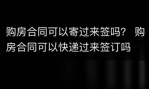 购房合同可以寄过来签吗？ 购房合同可以快递过来签订吗