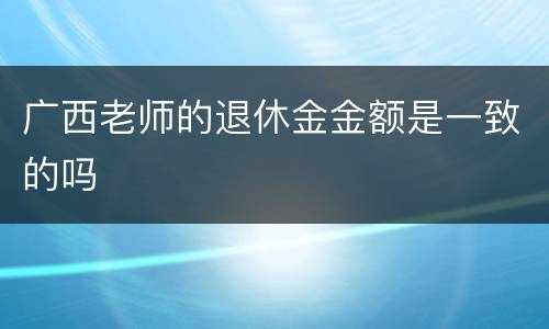 广西老师的退休金金额是一致的吗