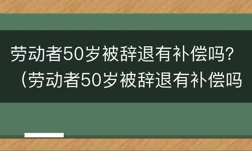 劳动者50岁被辞退有补偿吗？（劳动者50岁被辞退有补偿吗怎么算）